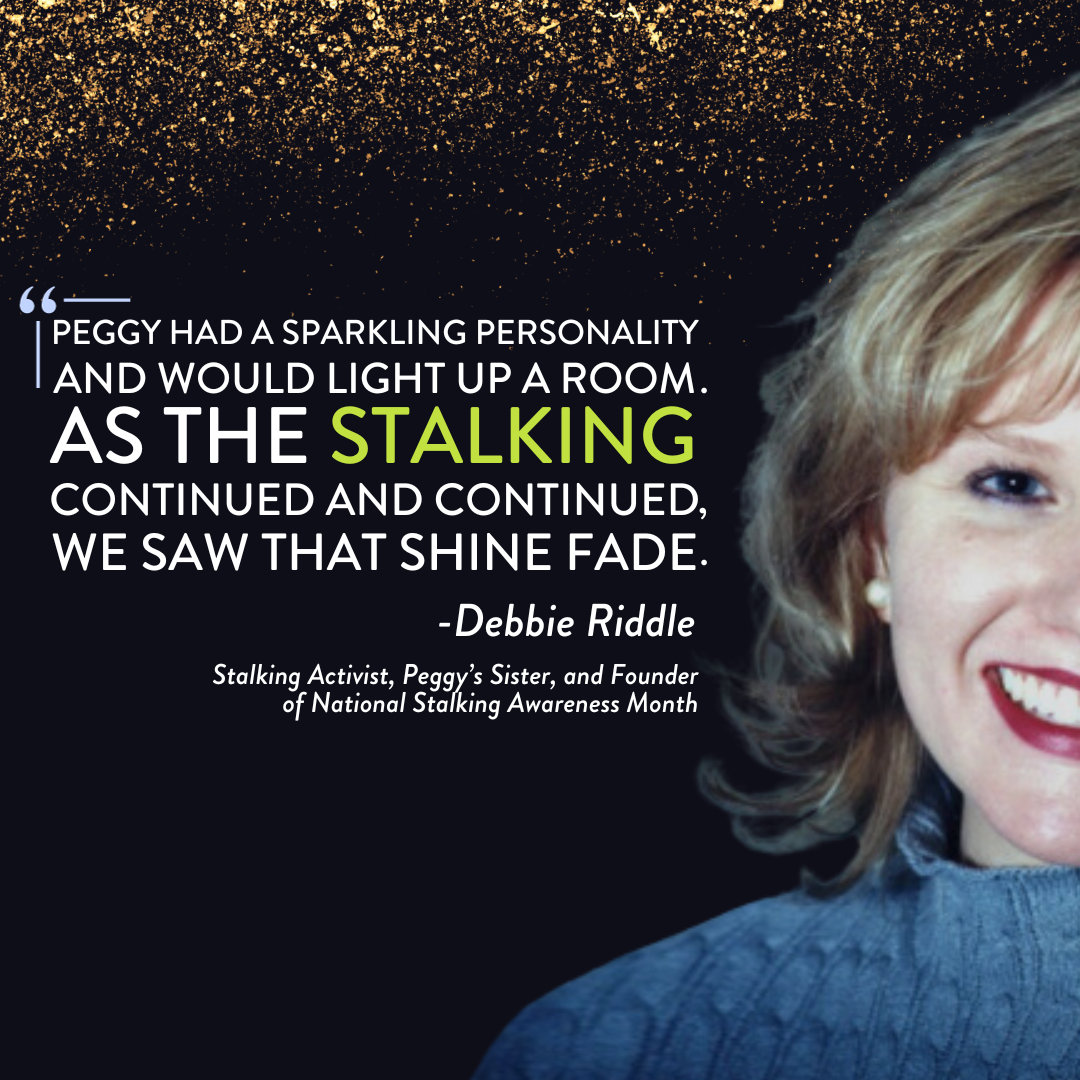 Black background with gold sparkles, with the following words superimposed: Peggy had a sparkling personality and would light up a room. As the stalking continued and continued, we saw that shine fade. -Debbie Riddle, stalking activist, Peggy's sister, and founder of National Stalking Awareness Month